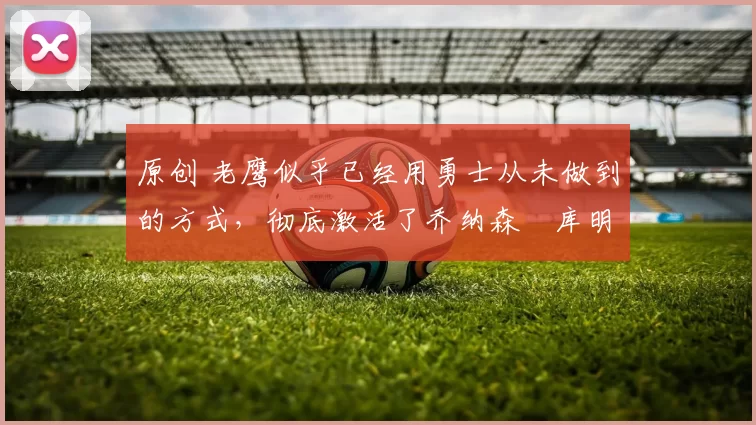 原创 老鹰似乎已经用勇士从未做到的方式,彻底激活了乔纳森・库明加