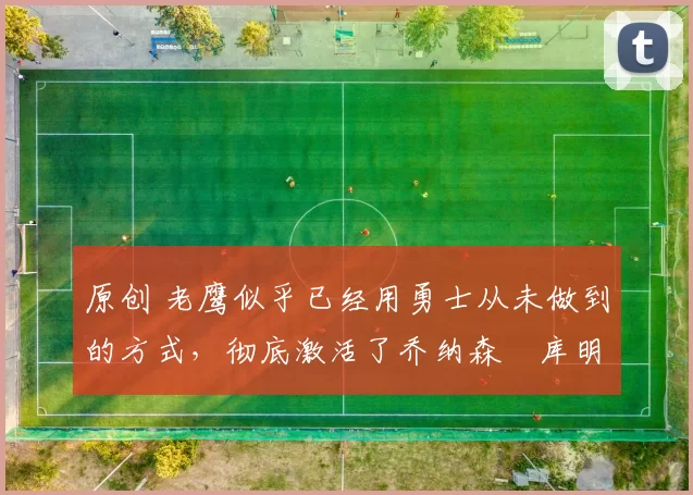 原创 老鹰似乎已经用勇士从未做到的方式，彻底激活了乔纳森・库明加