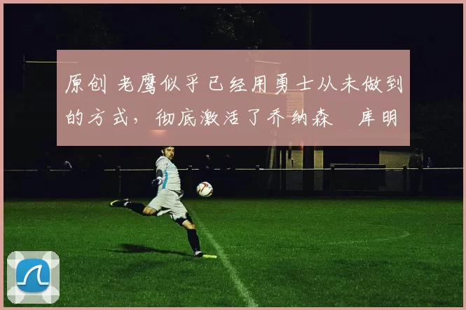 原创 老鹰似乎已经用勇士从未做到的方式,彻底激活了乔纳森・库明加