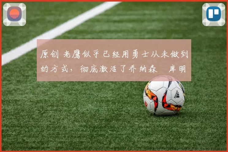 原创 老鹰似乎已经用勇士从未做到的方式，彻底激活了乔纳森・库明加