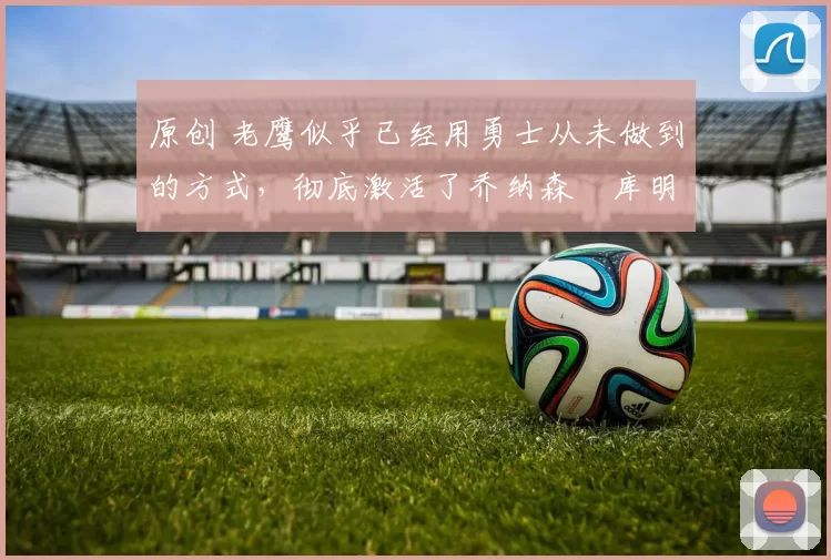 原创 老鹰似乎已经用勇士从未做到的方式，彻底激活了乔纳森・库明加