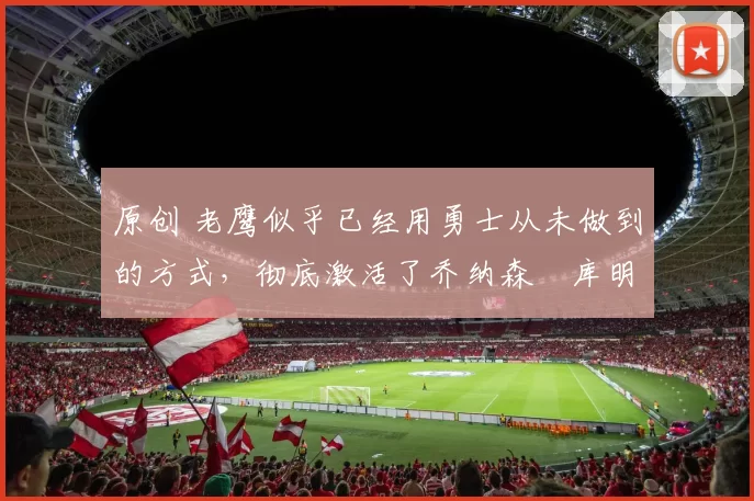 原创 老鹰似乎已经用勇士从未做到的方式，彻底激活了乔纳森・库明加