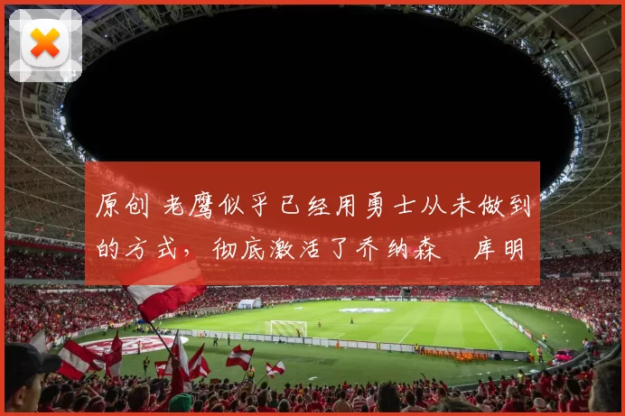 原创 老鹰似乎已经用勇士从未做到的方式,彻底激活了乔纳森・库明加