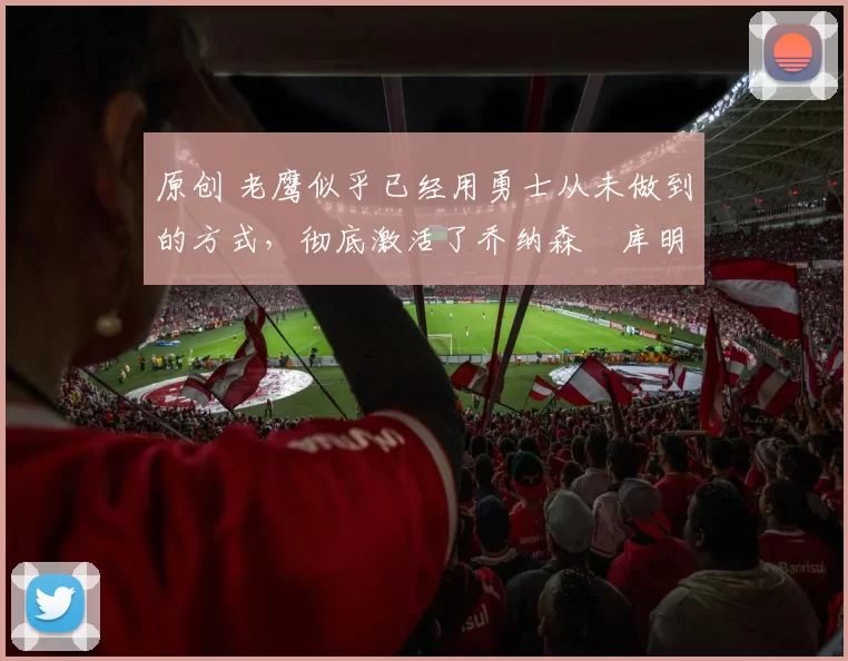 原创 老鹰似乎已经用勇士从未做到的方式,彻底激活了乔纳森・库明加