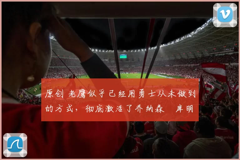 原创 老鹰似乎已经用勇士从未做到的方式，彻底激活了乔纳森・库明加