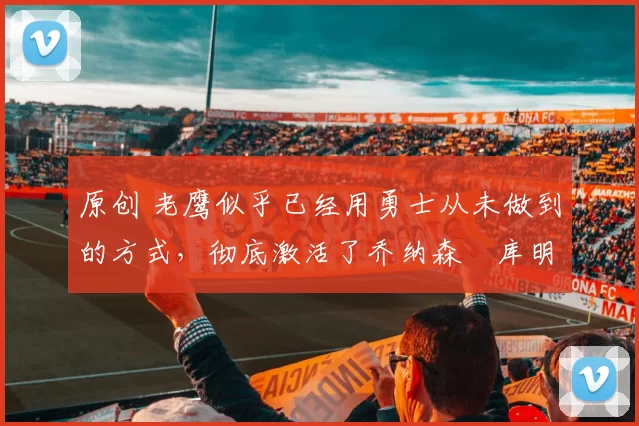 原创 老鹰似乎已经用勇士从未做到的方式,彻底激活了乔纳森・库明加