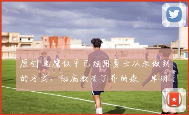 原创 老鹰似乎已经用勇士从未做到的方式,彻底激活了乔纳森・库明加