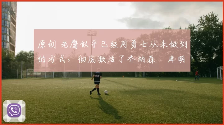 原创 老鹰似乎已经用勇士从未做到的方式,彻底激活了乔纳森・库明加