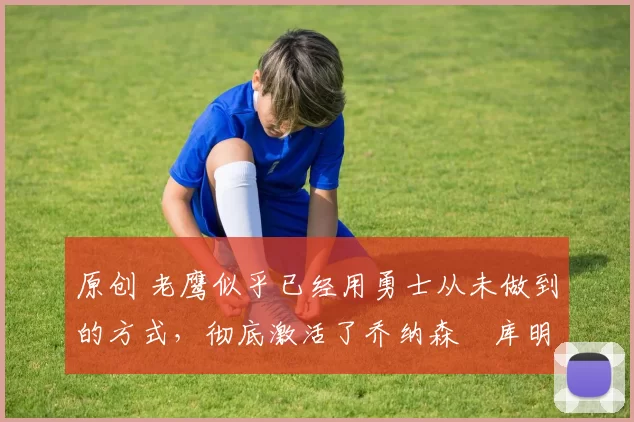 原创 老鹰似乎已经用勇士从未做到的方式,彻底激活了乔纳森・库明加