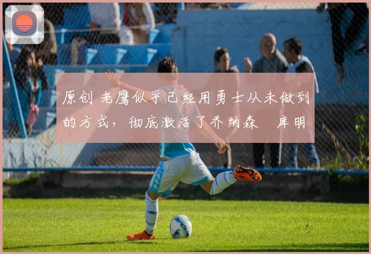 原创 老鹰似乎已经用勇士从未做到的方式,彻底激活了乔纳森・库明加