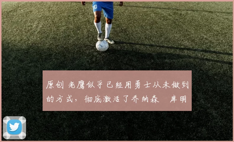 原创 老鹰似乎已经用勇士从未做到的方式,彻底激活了乔纳森・库明加