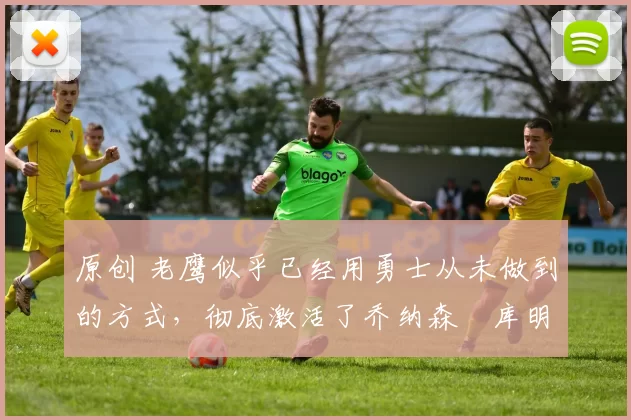 原创 老鹰似乎已经用勇士从未做到的方式，彻底激活了乔纳森・库明加