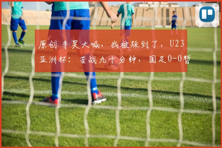 原创 李昊大喊，我被踩到了，U23亚洲杯：苦战九十分钟，国足0-0暂平对手