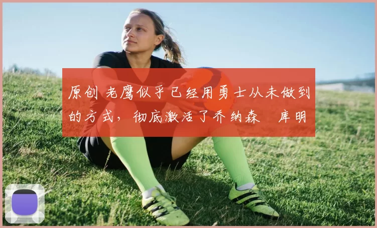 原创 老鹰似乎已经用勇士从未做到的方式，彻底激活了乔纳森・库明加