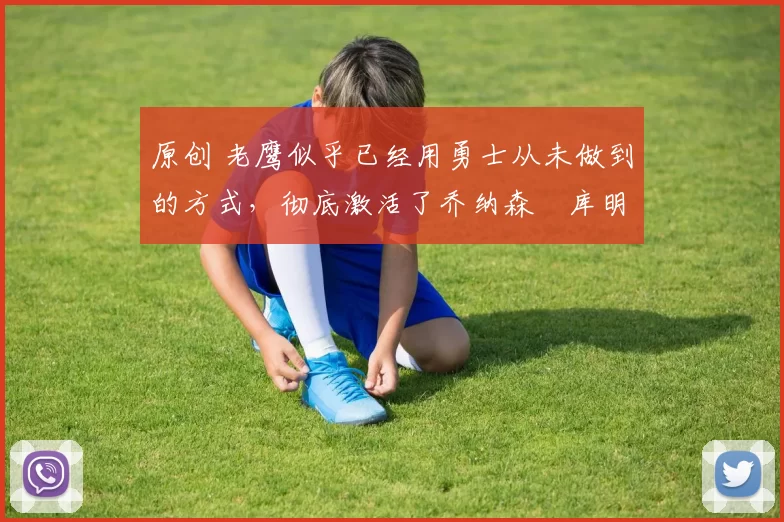 原创 老鹰似乎已经用勇士从未做到的方式，彻底激活了乔纳森・库明加