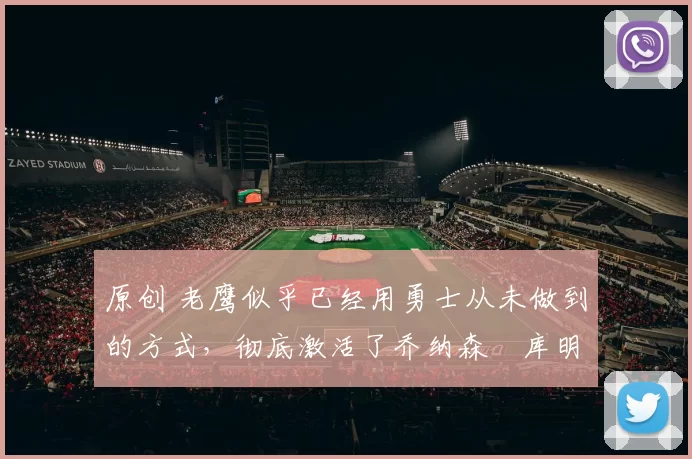 原创 老鹰似乎已经用勇士从未做到的方式，彻底激活了乔纳森・库明加