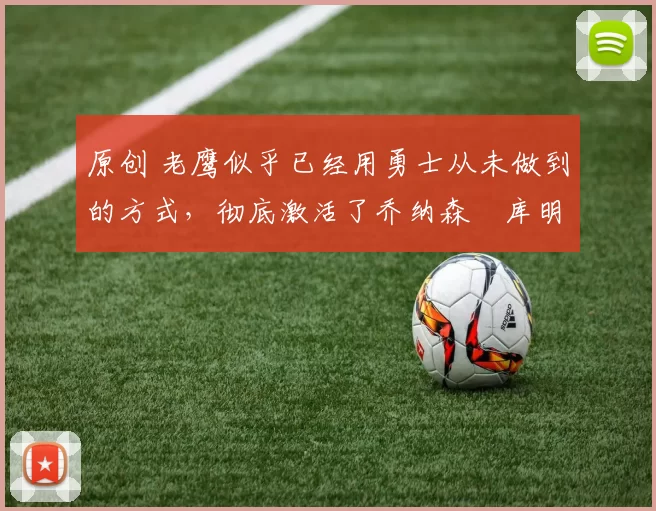 原创 老鹰似乎已经用勇士从未做到的方式，彻底激活了乔纳森・库明加