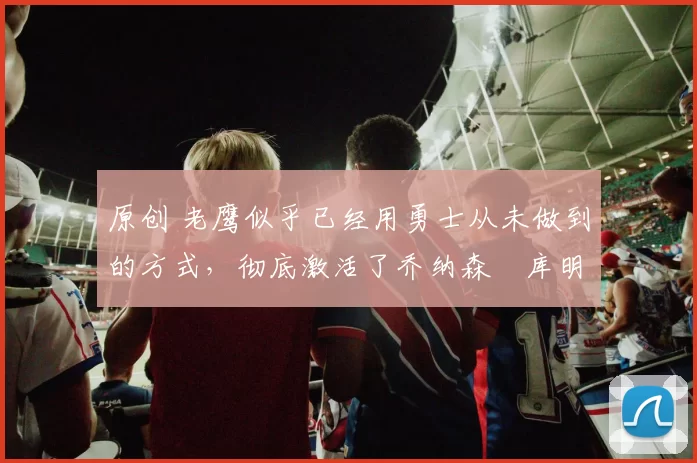 原创 老鹰似乎已经用勇士从未做到的方式,彻底激活了乔纳森・库明加