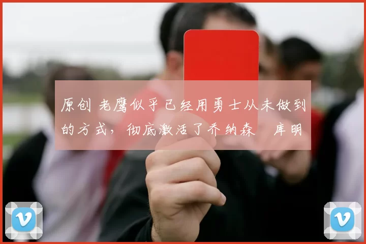 原创 老鹰似乎已经用勇士从未做到的方式,彻底激活了乔纳森・库明加