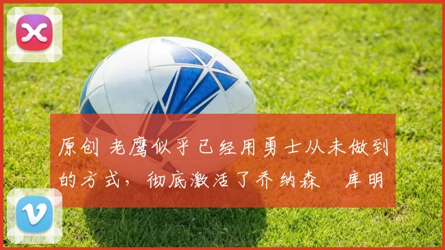 原创 老鹰似乎已经用勇士从未做到的方式,彻底激活了乔纳森・库明加