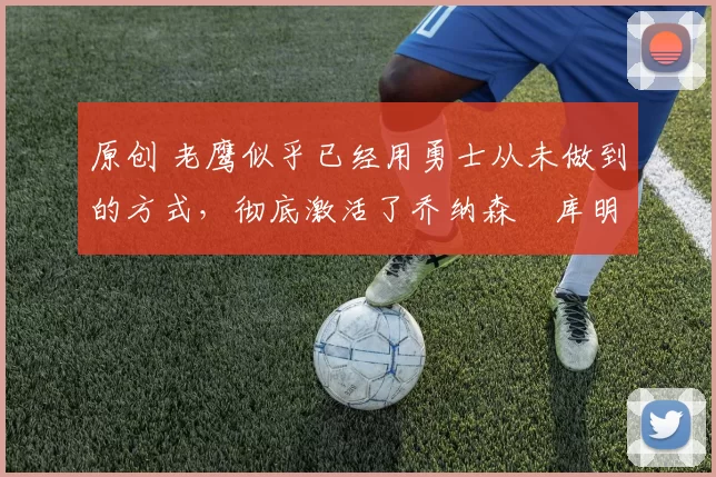 原创 老鹰似乎已经用勇士从未做到的方式,彻底激活了乔纳森・库明加