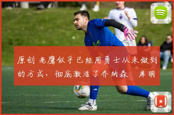 原创 老鹰似乎已经用勇士从未做到的方式,彻底激活了乔纳森・库明加