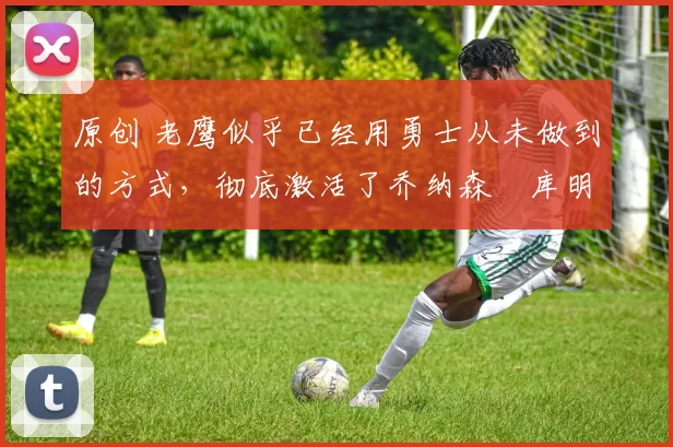 原创 老鹰似乎已经用勇士从未做到的方式,彻底激活了乔纳森・库明加