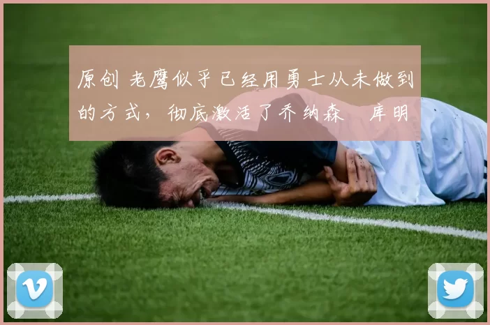 原创 老鹰似乎已经用勇士从未做到的方式，彻底激活了乔纳森・库明加