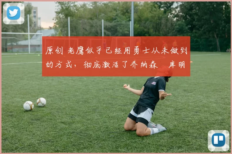 原创 老鹰似乎已经用勇士从未做到的方式，彻底激活了乔纳森・库明加