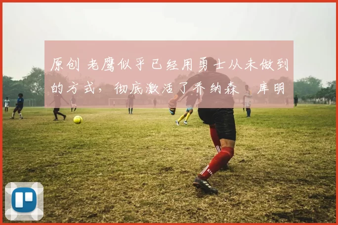 原创 老鹰似乎已经用勇士从未做到的方式，彻底激活了乔纳森・库明加