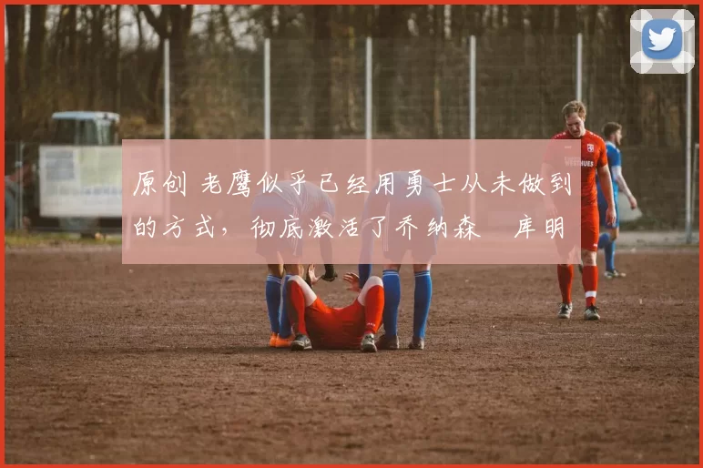 原创 老鹰似乎已经用勇士从未做到的方式,彻底激活了乔纳森・库明加
