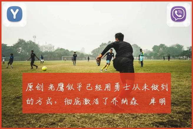 原创 老鹰似乎已经用勇士从未做到的方式，彻底激活了乔纳森・库明加