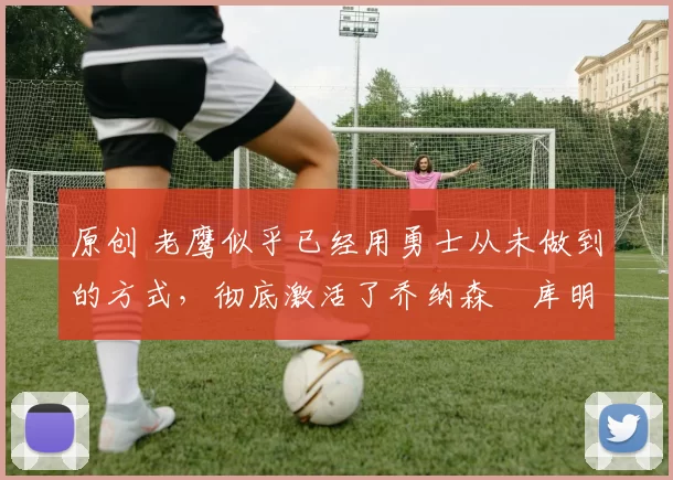 原创 老鹰似乎已经用勇士从未做到的方式，彻底激活了乔纳森・库明加