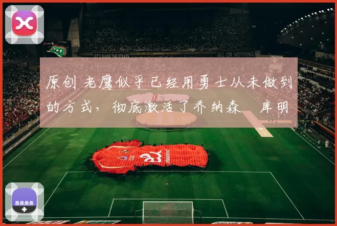 原创 老鹰似乎已经用勇士从未做到的方式,彻底激活了乔纳森・库明加