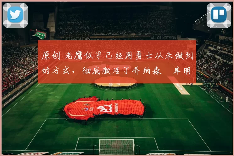 原创 老鹰似乎已经用勇士从未做到的方式，彻底激活了乔纳森・库明加