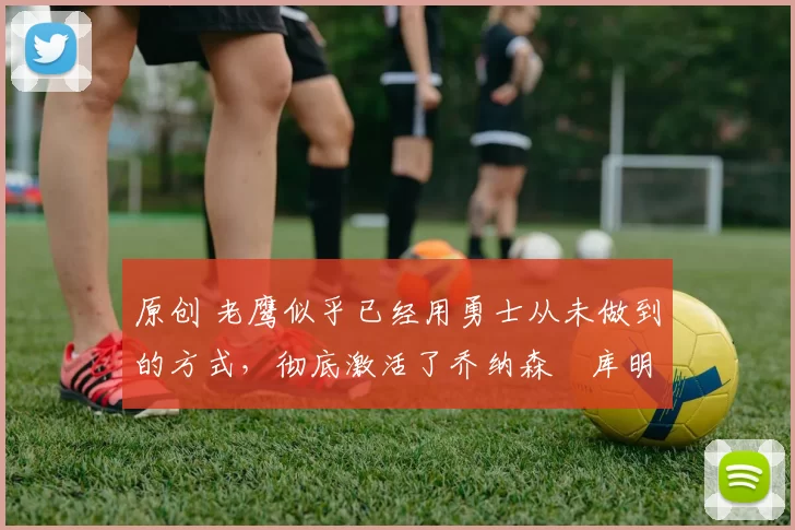 原创 老鹰似乎已经用勇士从未做到的方式，彻底激活了乔纳森・库明加