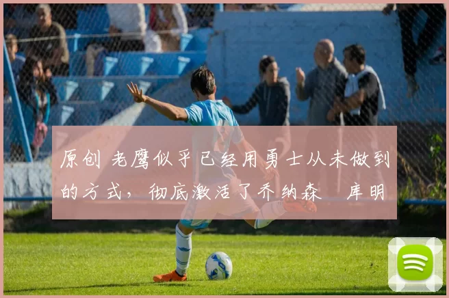 原创 老鹰似乎已经用勇士从未做到的方式，彻底激活了乔纳森・库明加