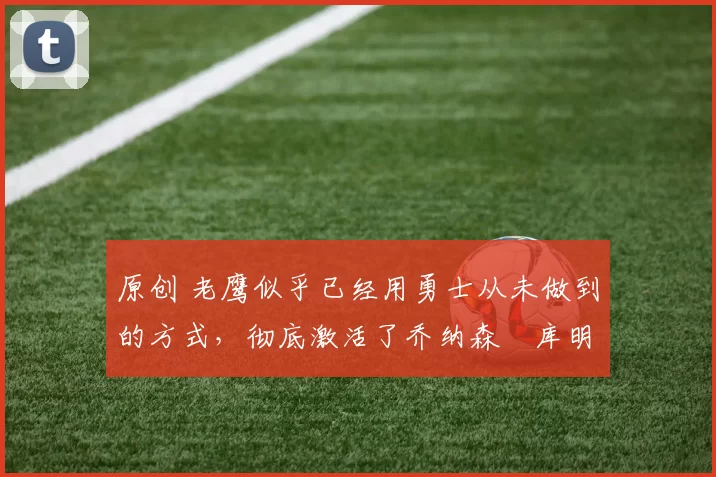 原创 老鹰似乎已经用勇士从未做到的方式,彻底激活了乔纳森・库明加