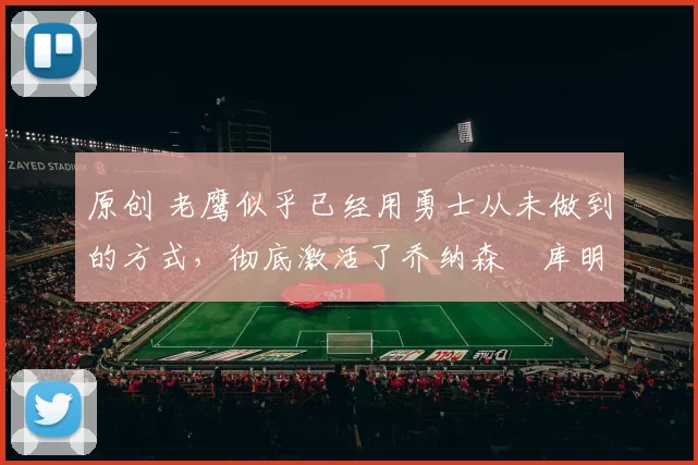 原创 老鹰似乎已经用勇士从未做到的方式,彻底激活了乔纳森・库明加