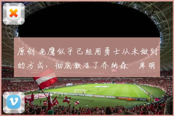 原创 老鹰似乎已经用勇士从未做到的方式，彻底激活了乔纳森・库明加