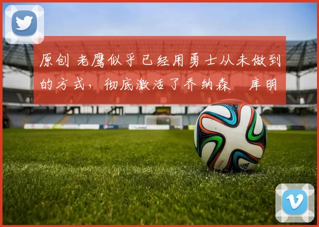 原创 老鹰似乎已经用勇士从未做到的方式,彻底激活了乔纳森・库明加