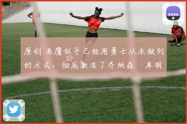 原创 老鹰似乎已经用勇士从未做到的方式,彻底激活了乔纳森・库明加