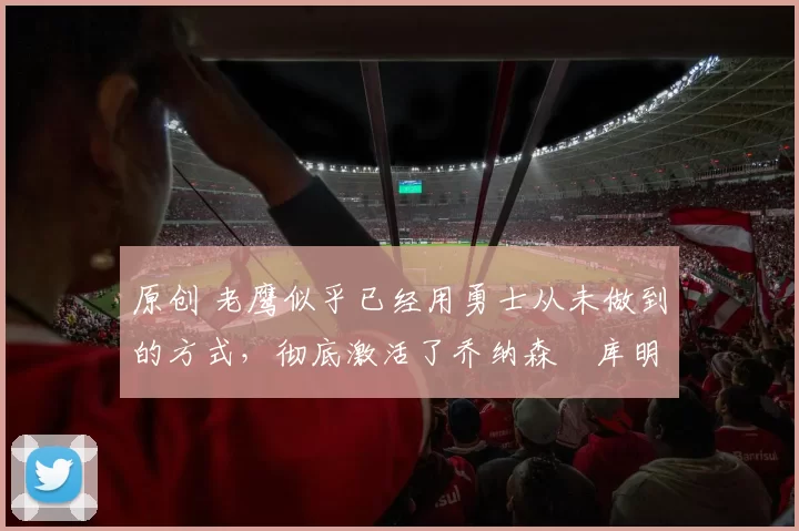 原创 老鹰似乎已经用勇士从未做到的方式，彻底激活了乔纳森・库明加