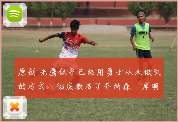 原创 老鹰似乎已经用勇士从未做到的方式，彻底激活了乔纳森・库明加