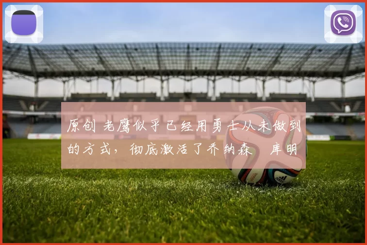 原创 老鹰似乎已经用勇士从未做到的方式,彻底激活了乔纳森・库明加