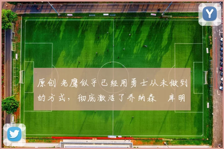 原创 老鹰似乎已经用勇士从未做到的方式,彻底激活了乔纳森・库明加