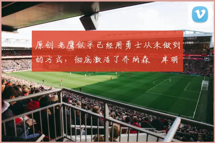 原创 老鹰似乎已经用勇士从未做到的方式，彻底激活了乔纳森・库明加