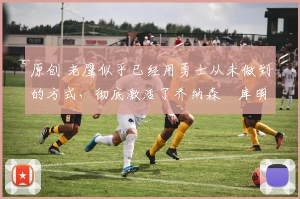 原创 老鹰似乎已经用勇士从未做到的方式，彻底激活了乔纳森・库明加