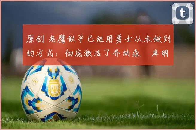 原创 老鹰似乎已经用勇士从未做到的方式,彻底激活了乔纳森・库明加