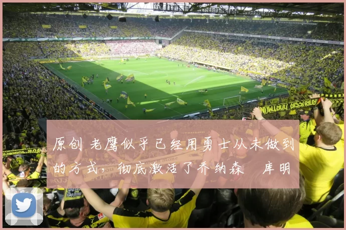 原创 老鹰似乎已经用勇士从未做到的方式，彻底激活了乔纳森・库明加